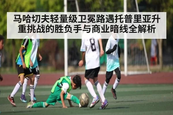 马哈切夫轻量级卫冕路遇托普里亚升重挑战的胜负手与商业暗线全解析